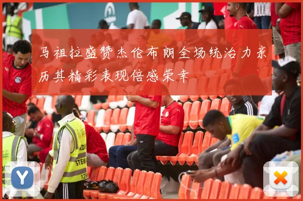 马祖拉盛赞杰伦布朗全场统治力亲历其精彩表现倍感荣幸