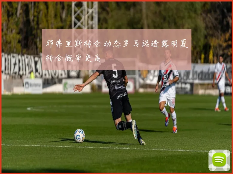 邓弗里斯转会动态罗马诺透露明夏转会概率更高