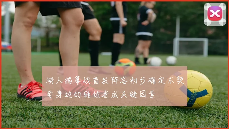 湖人揭幕战首发阵容初步确定东契奇身边的辅佐者成关键因素