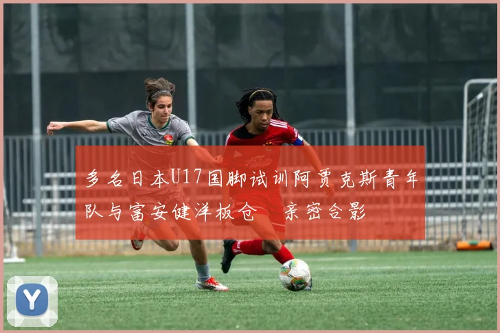 多名日本U17国脚试训阿贾克斯青年队与富安健洋板仓滉亲密合影
