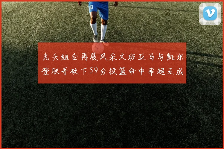 光头组合再展风采文班亚马与凯尔登联手砍下59分投篮命中率超五成