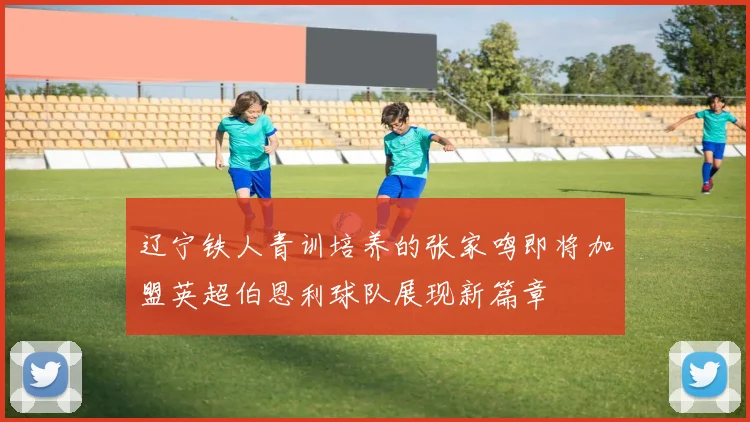 辽宁铁人青训培养的张家鸣即将加盟英超伯恩利球队展现新篇章