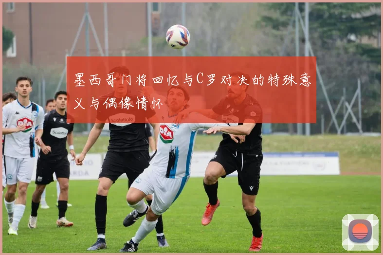 墨西哥门将回忆与C罗对决的特殊意义与偶像情怀
