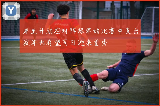 库里计划在对阵绿军的比赛中复出波津也有望同日迎来首秀