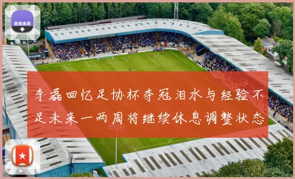 李磊回忆足协杯夺冠泪水与经验不足未来一两周将继续休息调整状态