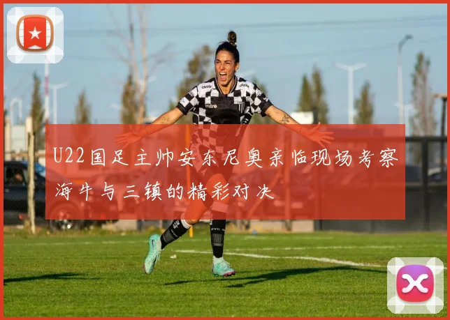 U22国足主帅安东尼奥亲临现场考察海牛与三镇的精彩对决