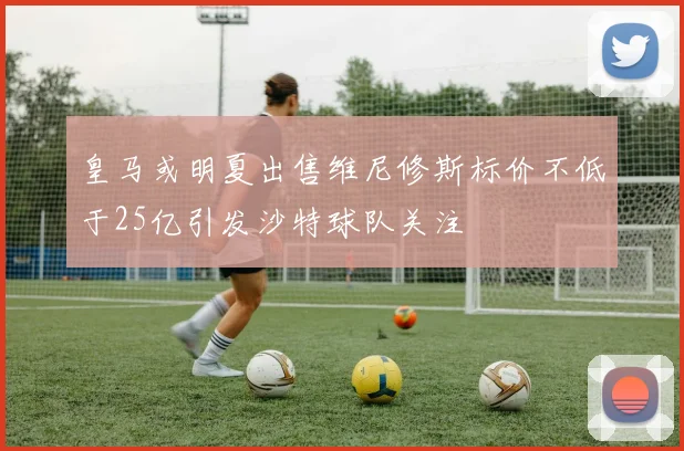 皇马或明夏出售维尼修斯标价不低于25亿引发沙特球队关注