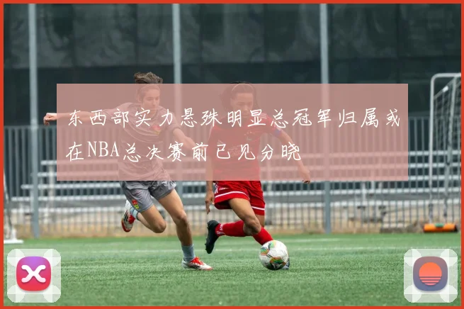 东西部实力悬殊明显总冠军归属或在NBA总决赛前已见分晓