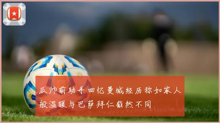 瓜帅前助手回忆曼城经历称如家人般温暖与巴萨拜仁截然不同