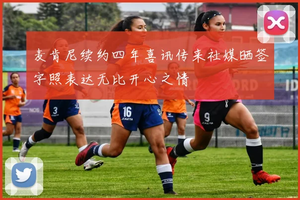 麦肯尼续约四年喜讯传来社媒晒签字照表达无比开心之情