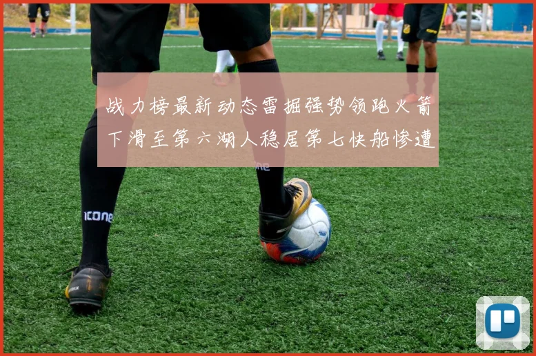 战力榜最新动态雷掘强势领跑火箭下滑至第六湖人稳居第七快船惨遭重创跌至二十七位