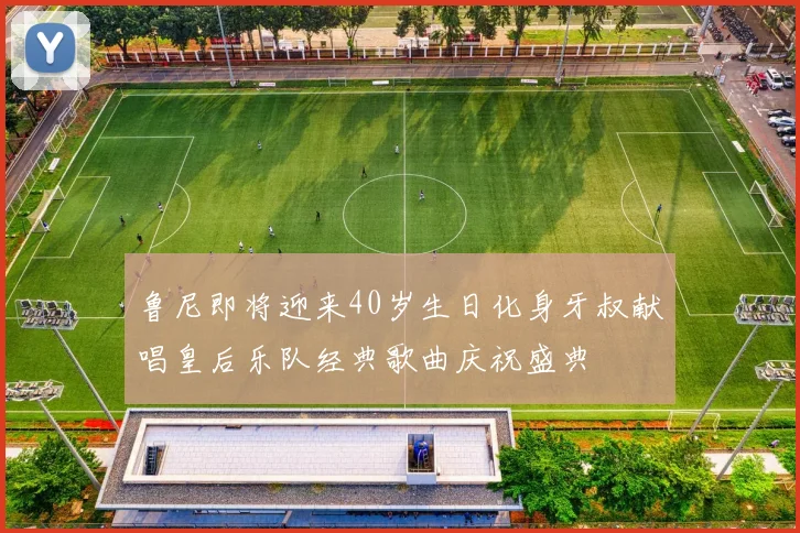 鲁尼即将迎来40岁生日化身牙叔献唱皇后乐队经典歌曲庆祝盛典