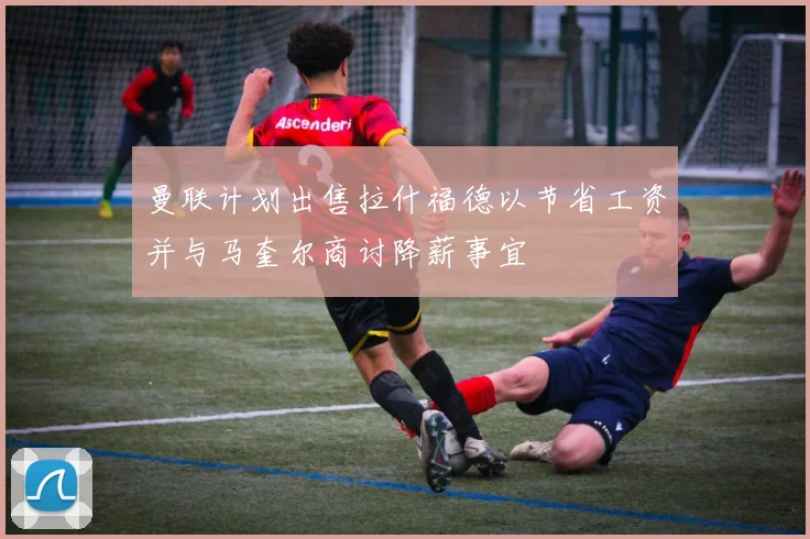 曼联计划出售拉什福德以节省工资并与马奎尔商讨降薪事宜
