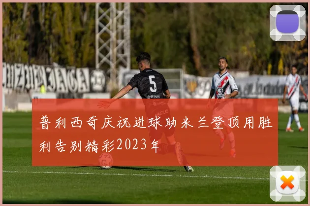 普利西奇庆祝进球助米兰登顶用胜利告别精彩2023年